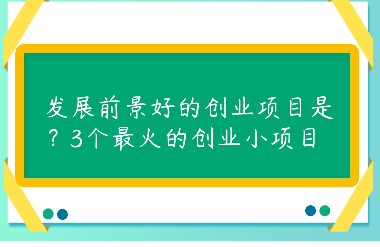 發(fā)展前景好的創(chuàng)業(yè)項目是？3個最火的創(chuàng)業(yè)小項目