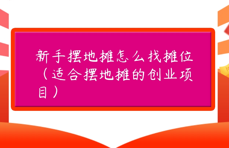 新手擺地攤怎么找攤位（適合擺地攤的創業項目）