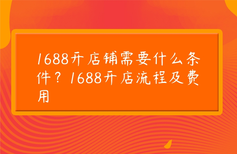 1688開(kāi)店鋪需要什么條件？1688開(kāi)店流程及費(fèi)用