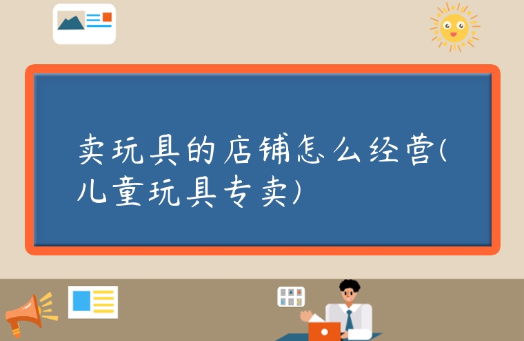 賣玩具的店鋪怎么經營(兒童玩具專賣)