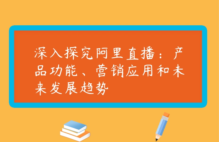 深入探究阿里直播：產品功能、營銷應用和未來發展趨勢