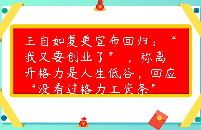 王自如復更宣布回歸：“我又要創業了” ，稱離開格力是人生低谷，回應“沒看過格力工資條”