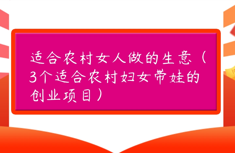 適合農村女人做的生意（3個適合農村婦女帶娃的創業項目）