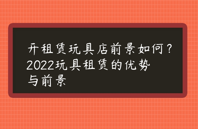 開租賃玩具店前景如何？2022玩具租賃的優勢與前景