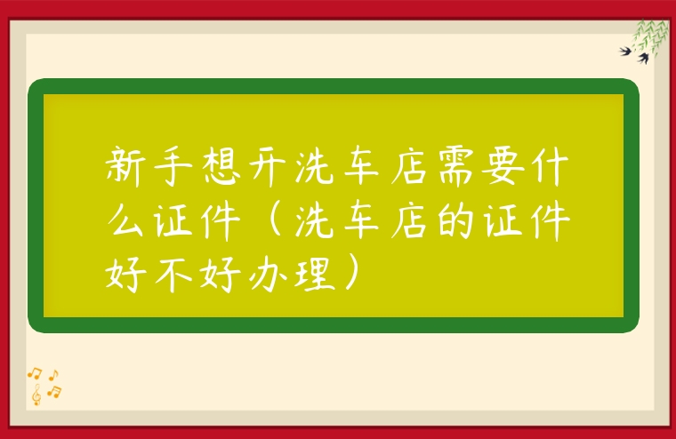 新手想開洗車店需要什么證件（洗車店的證件好不好辦理）