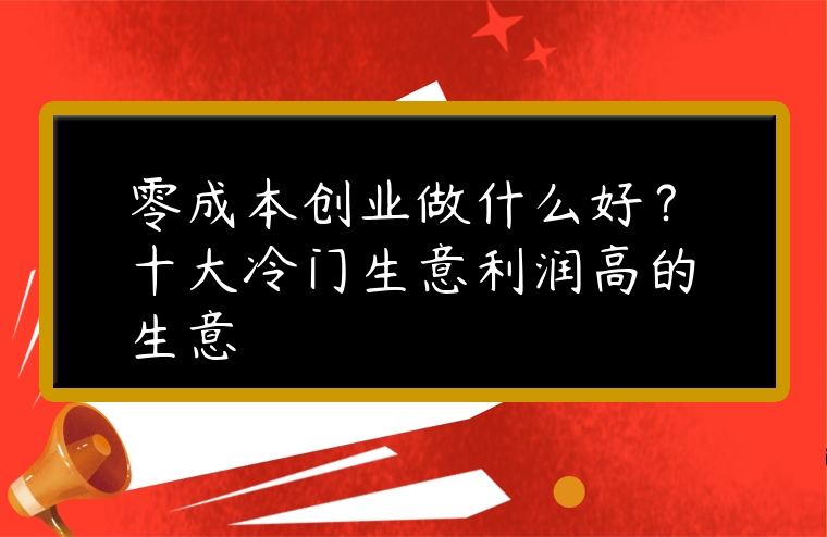 零成本創業做什么好？十大冷門生意利潤高的生意