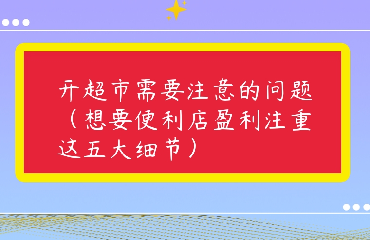 開超市需要注意的問題（想要便利店盈利注重這五大細節(jié)）