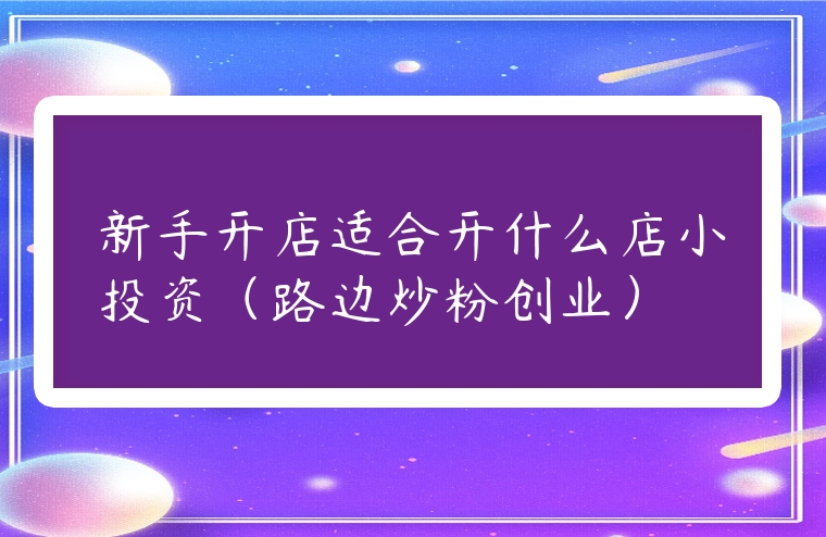 新手開(kāi)店適合開(kāi)什么店小投資（路邊炒粉創(chuàng)業(yè)）