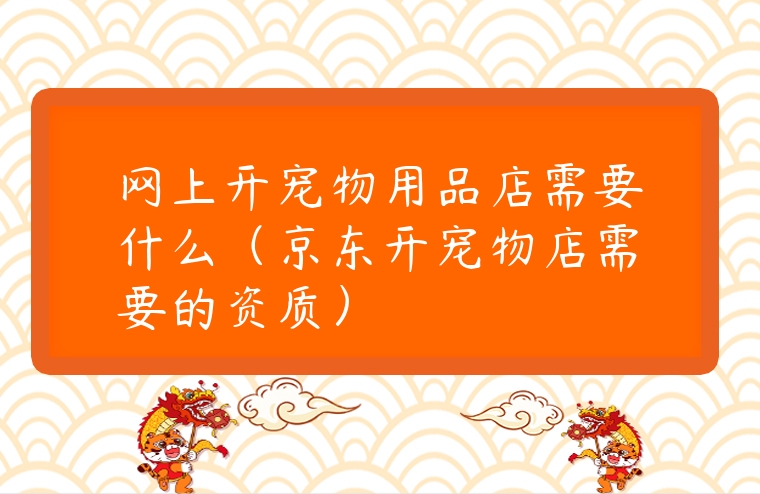 網(wǎng)上開寵物用品店需要什么（京東開寵物店需要的資質(zhì)）