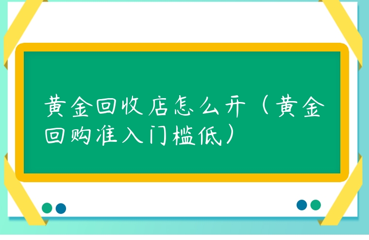 黃金回收店怎么開(kāi)（黃金回購(gòu)準(zhǔn)入門檻低）