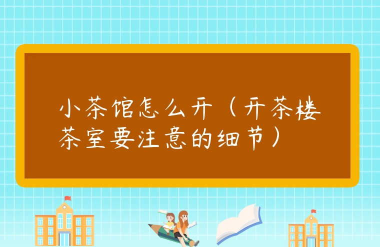 小茶館怎么開（開茶樓茶室要注意的細節）